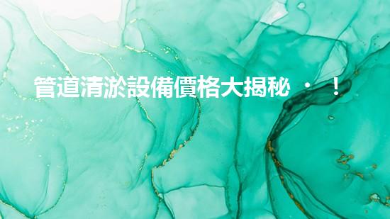 管道清淤設備價格大揭秘！你知道它到底值多少錢嗎？
